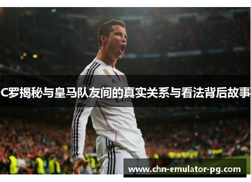 C罗揭秘与皇马队友间的真实关系与看法背后故事 C罗揭秘与皇马队友间的真实关系与看法背后故事