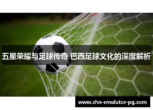 五星荣耀与足球传奇 巴西足球文化的深度解析 五星荣耀与足球传奇 巴西足球文化的深度解析