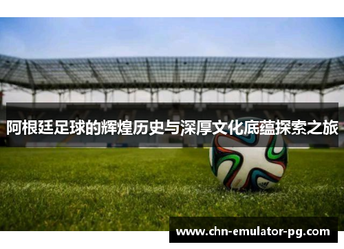 阿根廷足球的辉煌历史与深厚文化底蕴探索之旅 阿根廷足球的辉煌历史与深厚文化底蕴探索之旅