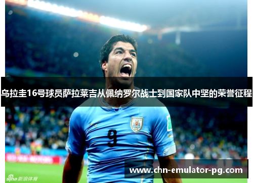 乌拉圭16号球员萨拉莱吉从佩纳罗尔战士到国家队中坚的荣誉征程 乌拉圭16号球员萨拉莱吉从佩纳罗尔战士到国家队中坚的荣誉征程
