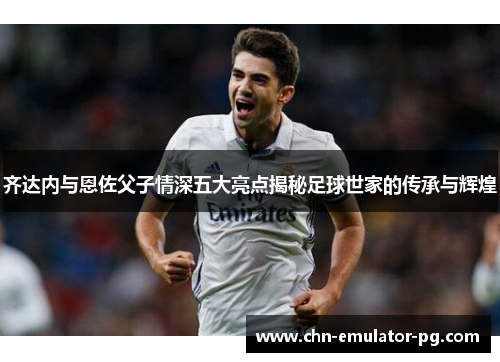 齐达内与恩佐父子情深五大亮点揭秘足球世家的传承与辉煌