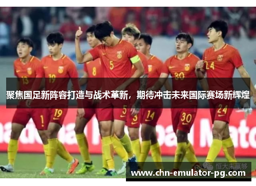聚焦国足新阵容打造与战术革新,期待冲击未来国际赛场新辉煌 聚焦国足新阵容打造与战术革新,期待冲击未来国际赛场新辉煌