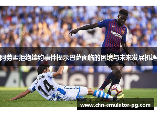 阿劳霍拒绝续约事件揭示巴萨面临的困境与未来发展机遇 阿劳霍拒绝续约事件揭示巴萨面临的困境与未来发展机遇