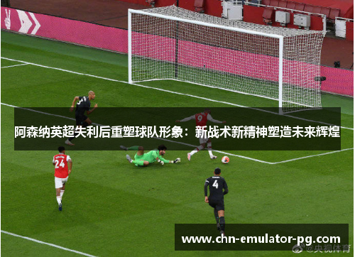 阿森纳英超失利后重塑球队形象:新战术新精神塑造未来辉煌 阿森纳英超失利后重塑球队形象:新战术新精神塑造未来辉煌
