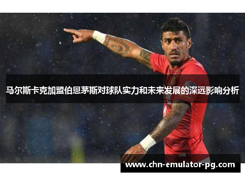 马尔斯卡克加盟伯恩茅斯对球队实力和未来发展的深远影响分析