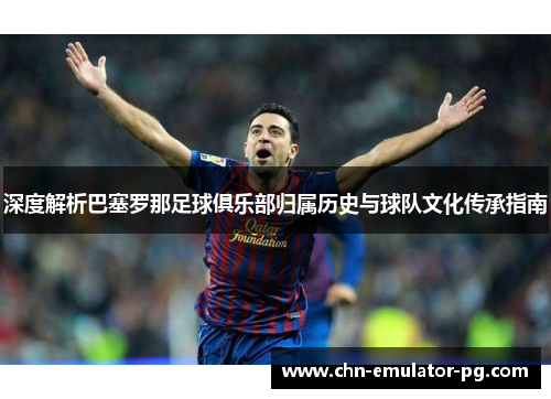 深度解析巴塞罗那足球俱乐部归属历史与球队文化传承指南