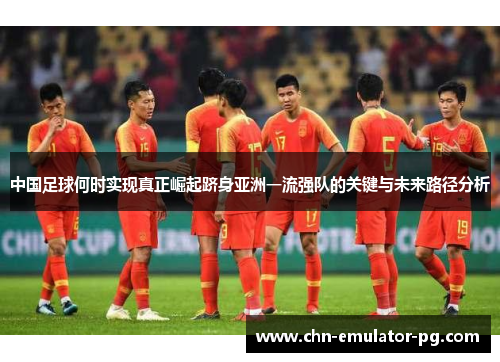 中国足球何时实现真正崛起跻身亚洲一流强队的关键与未来路径分析