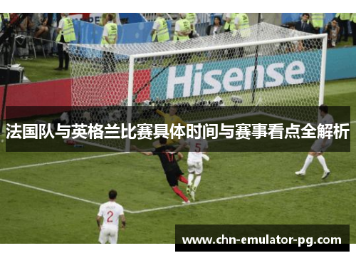 法国队与英格兰比赛具体时间与赛事看点全解析 法国队与英格兰比赛具体时间与赛事看点全解析