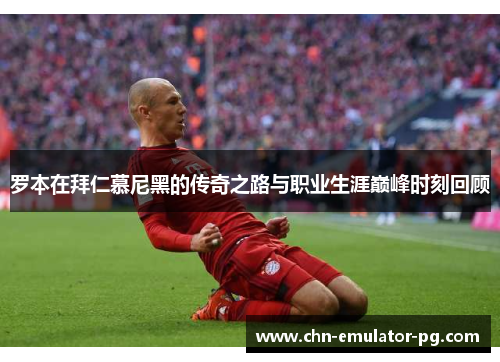 罗本在拜仁慕尼黑的传奇之路与职业生涯巅峰时刻回顾 罗本在拜仁慕尼黑的传奇之路与职业生涯巅峰时刻回顾