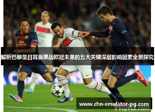 解析巴黎圣日耳曼屡战欧冠未果的五大关键深层影响因素全景探究