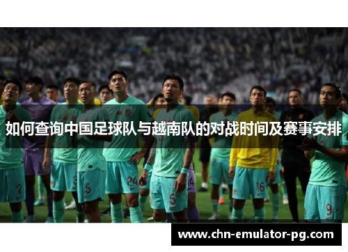 如何查询中国足球队与越南队的对战时间及赛事安排 如何查询中国足球队与越南队的对战时间及赛事安排