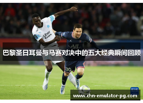 巴黎圣日耳曼与马赛对决中的五大经典瞬间回顾 巴黎圣日耳曼与马赛对决中的五大经典瞬间回顾