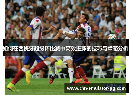 如何在西班牙超级杯比赛中高效进球的技巧与策略分析 如何在西班牙超级杯比赛中高效进球的技巧与策略分析