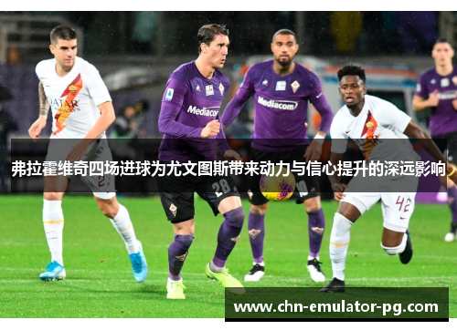 弗拉霍维奇四场进球为尤文图斯带来动力与信心提升的深远影响 弗拉霍维奇四场进球为尤文图斯带来动力与信心提升的深远影响