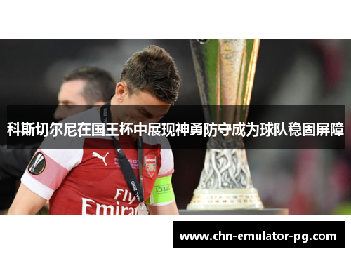 科斯切尔尼在国王杯中展现神勇防守成为球队稳固屏障 科斯切尔尼在国王杯中展现神勇防守成为球队稳固屏障