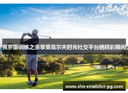 克罗斯训练之余享受高尔夫时光社交平台晒精彩瞬间