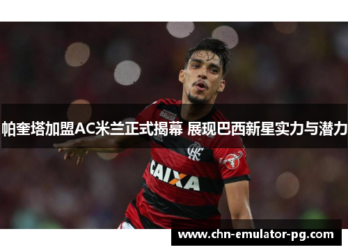 帕奎塔加盟AC米兰正式揭幕 展现巴西新星实力与潜力