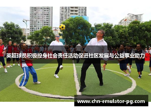 英超球员积极投身社会责任活动促进社区发展与公益事业助力