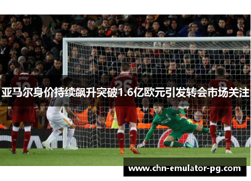 亚马尔身价持续飙升突破1.6亿欧元引发转会市场关注