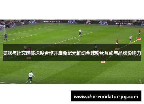 曼联与社交媒体深度合作开启新纪元推动全球粉丝互动与品牌影响力