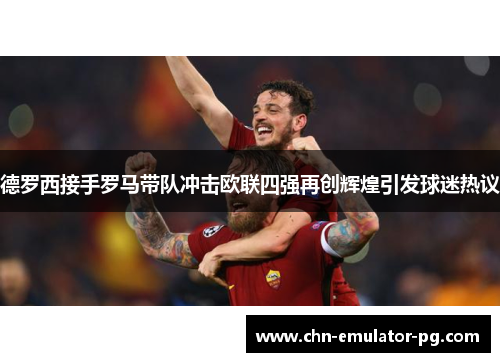 德罗西接手罗马带队冲击欧联四强再创辉煌引发球迷热议