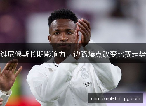 维尼修斯长期影响力，边路爆点改变比赛走势