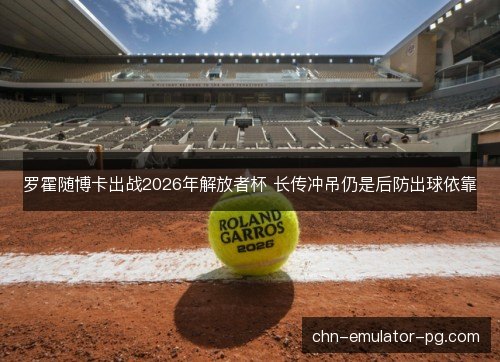 罗霍随博卡出战2026年解放者杯 长传冲吊仍是后防出球依靠