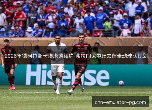 2026年德阿拉斯卡埃塔谈续约 弗拉门戈中场去留牵动球队规划